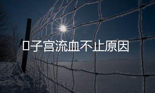 ​子宫流血不止原因