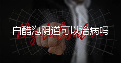 白醋泡阴道可以治病吗