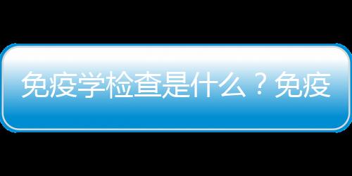 免疫学检查是什么？免疫学检查不孕不育