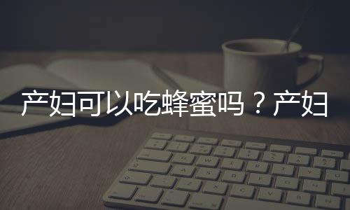 产妇可以吃蜂蜜吗？产妇吃蜂蜜的做法