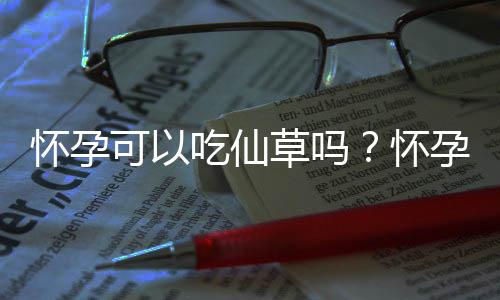 怀孕可以吃仙草吗？怀孕吃什么比较好