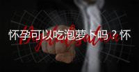 怀孕可以吃泡萝卜吗？怀孕吃什么比较好