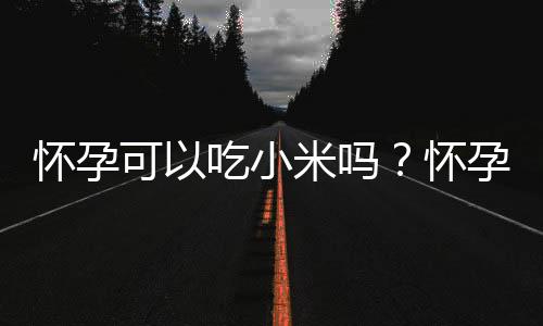 怀孕可以吃小米吗？怀孕吃什么比较好