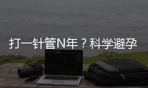 打一针管N年？科学避孕你造吗