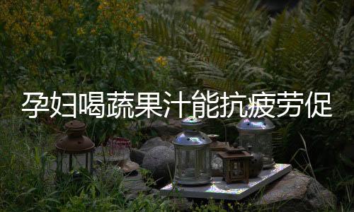 孕妇喝蔬果汁能抗疲劳促消化