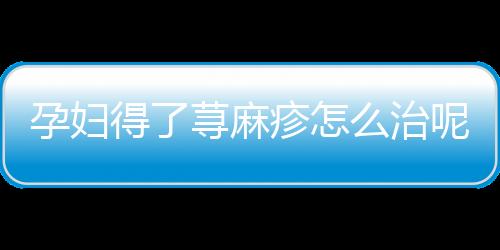 孕妇得了荨麻疹怎么治呢？