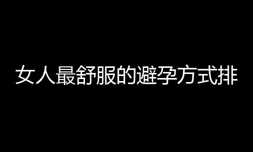 女人最舒服的避孕方式排行榜