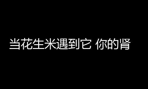 当花生米遇到它 你的肾脏就有救了