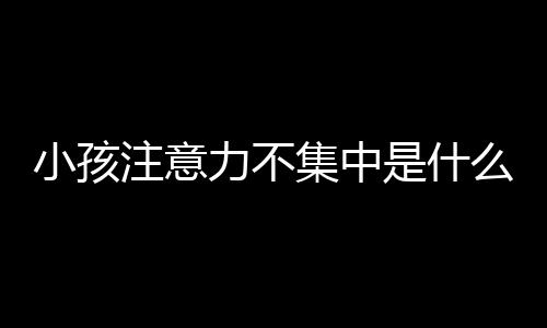 小孩注意力不集中是什么原因