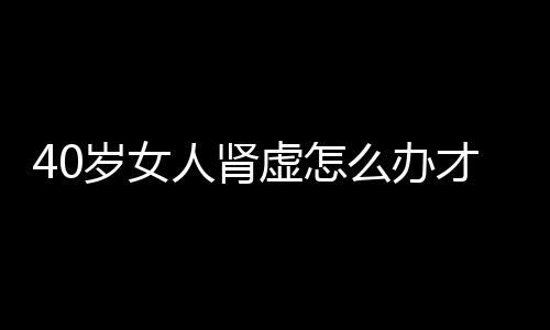 40岁女人肾虚怎么办才好？